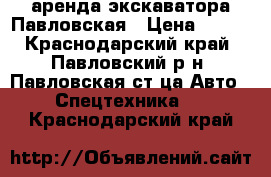 аренда экскаватора Павловская › Цена ­ 999 - Краснодарский край, Павловский р-н, Павловская ст-ца Авто » Спецтехника   . Краснодарский край